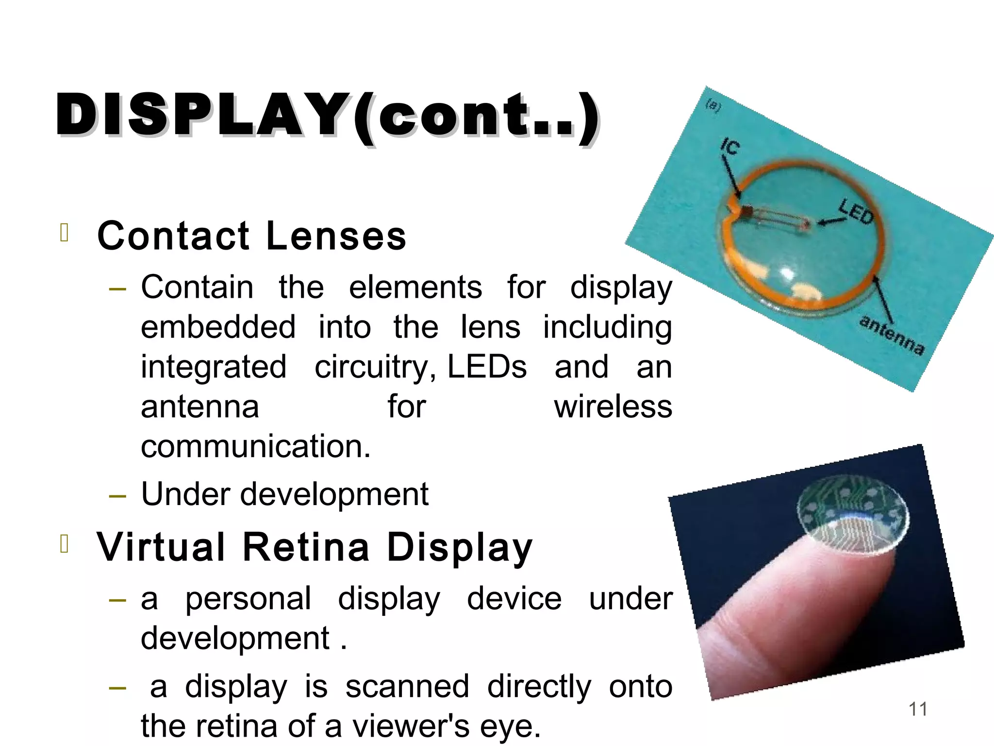 DISPLAY(cont..)DISPLAY(cont..)
 Contact Lenses
– Contain the elements for display
embedded into the lens including
integrated circuitry, LEDs and an
antenna for wireless
communication.
– Under development
 Virtual Retina Display
– a personal display device under
development .
–  a display is scanned directly onto
the retina of a viewer's eye.
11
 