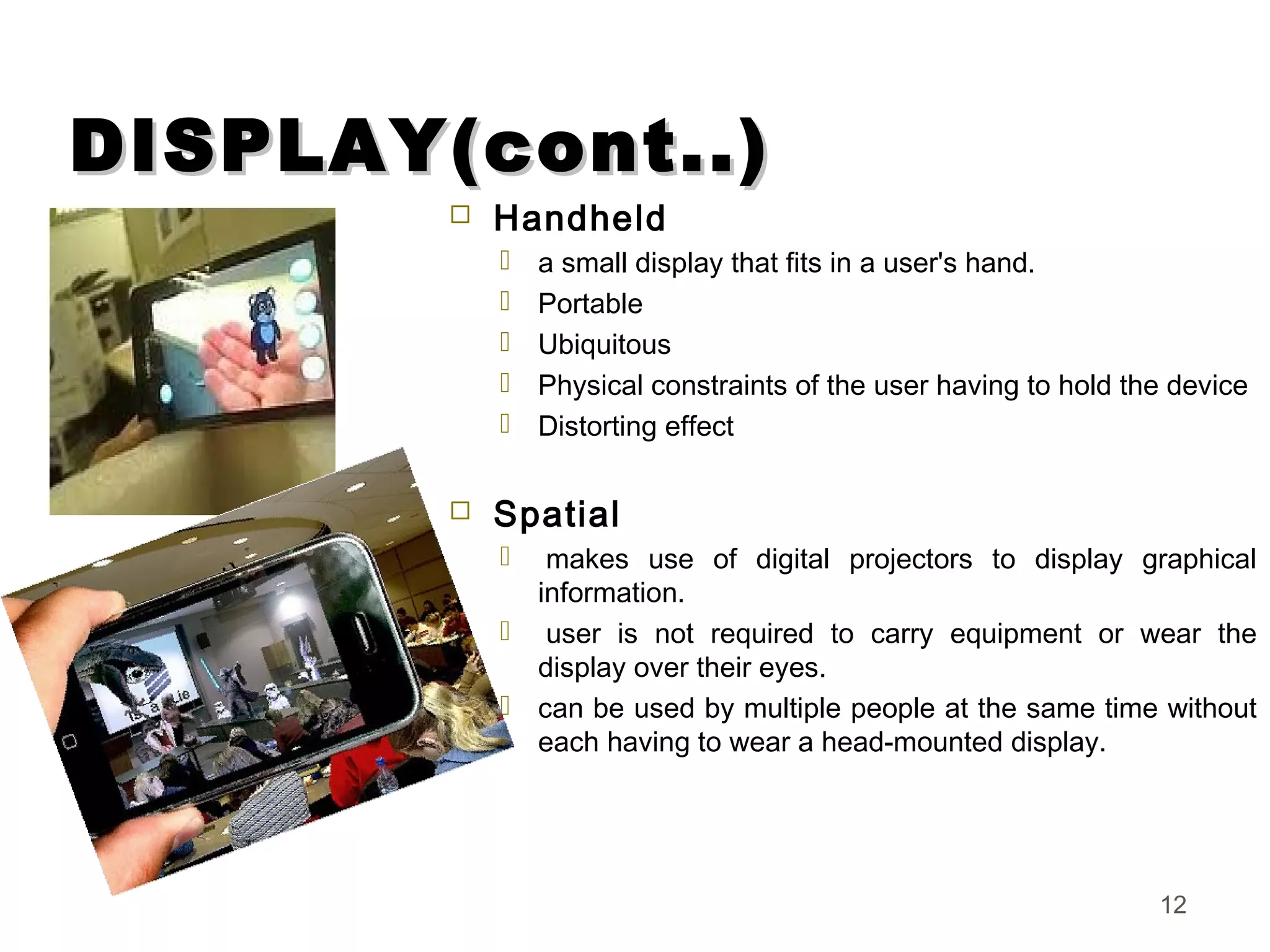 DISPLAY(cont..)DISPLAY(cont..)
 Handheld
 a small display that fits in a user's hand.
 Portable
 Ubiquitous
 Physical constraints of the user having to hold the device
 Distorting effect
 Spatial
  makes use of digital projectors to display graphical
information.
  user is not required to carry equipment or wear the
display over their eyes.
 can be used by multiple people at the same time without
each having to wear a head-mounted display.
12
 