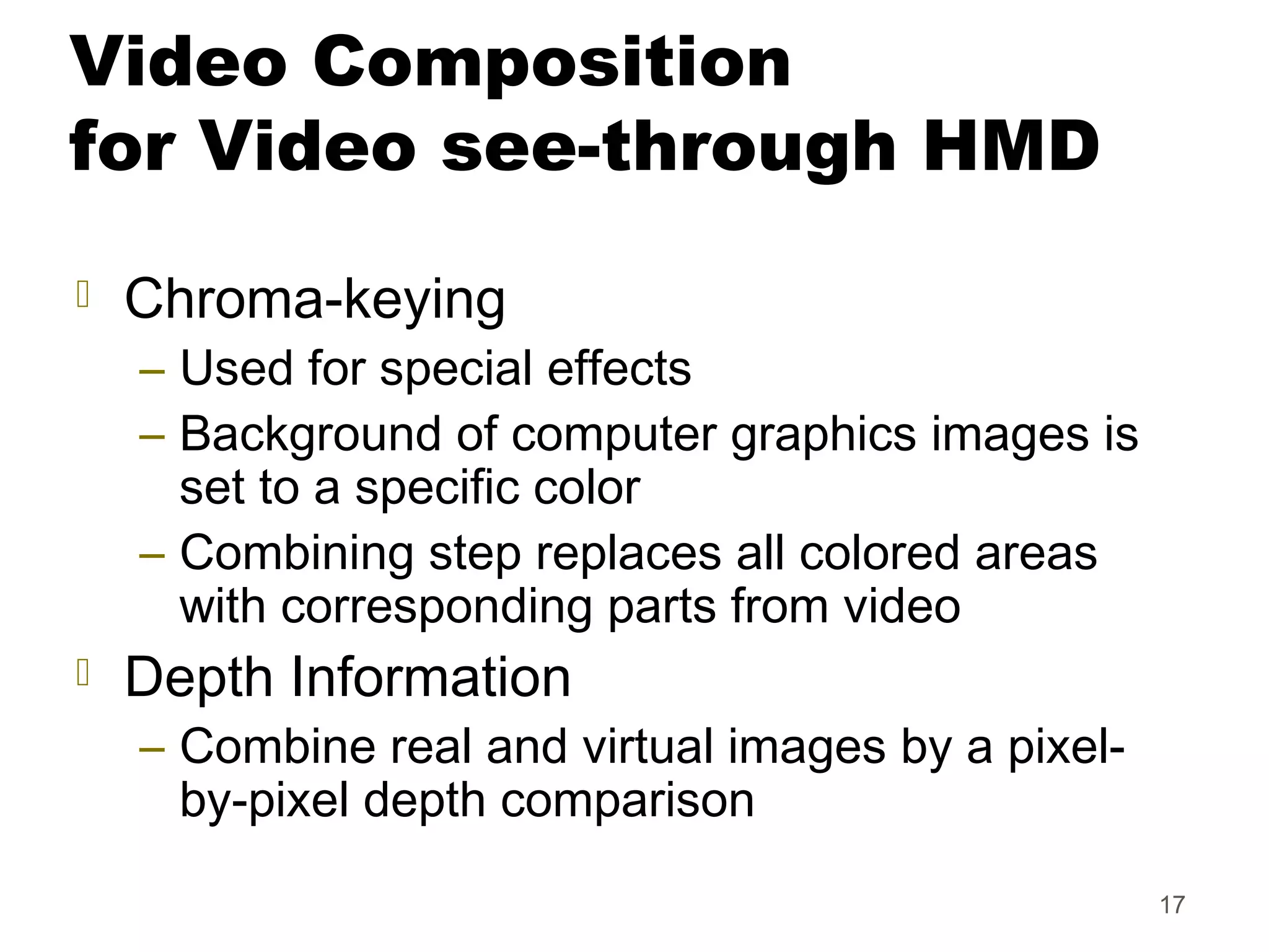 17
Video Composition
for Video see-through HMD
 Chroma-keying
– Used for special effects
– Background of computer graphics images is
set to a specific color
– Combining step replaces all colored areas
with corresponding parts from video
 Depth Information
– Combine real and virtual images by a pixel-
by-pixel depth comparison
 