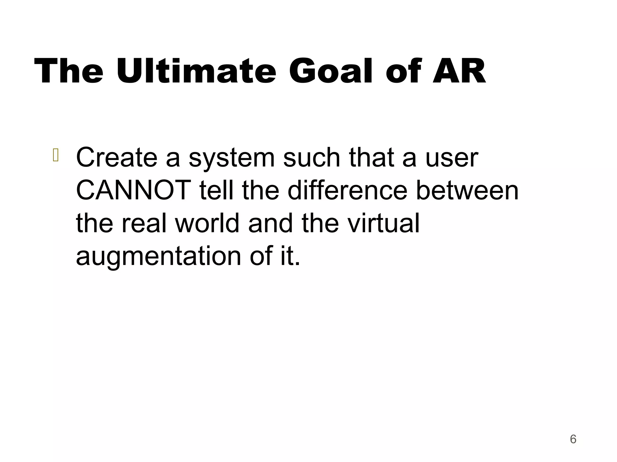 6
The Ultimate Goal of AR
 Create a system such that a user
CANNOT tell the difference between
the real world and the virtual
augmentation of it.
 