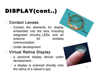 DISPLAY(cont..)DISPLAY(cont..)
 Contact Lenses
– Contain the elements for display
embedded into the lens including
integrated circuitry, LEDs and an
antenna for wireless
communication.
– Under development
 Virtual Retina Display
– a personal display device under
development .
–  a display is scanned directly onto
the retina of a viewer's eye.
11
 