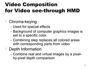 17
Video Composition
for Video see-through HMD
 Chroma-keying
– Used for special effects
– Background of computer graphics images is
set to a specific color
– Combining step replaces all colored areas
with corresponding parts from video
 Depth Information
– Combine real and virtual images by a pixel-
by-pixel depth comparison
 