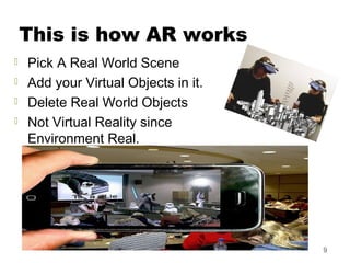 This is how AR works
 Pick A Real World Scene
 Add your Virtual Objects in it.
 Delete Real World Objects
 Not Virtual Reality since
Environment Real.
9
 