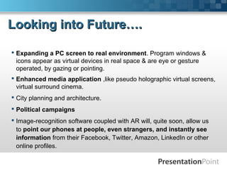  Expanding a PC screen to real environment. Program windows &
icons appear as virtual devices in real space & are eye or gesture
operated, by gazing or pointing.
 Enhanced media application ,like pseudo holographic virtual screens,
virtual surround cinema.
 City planning and architecture.
 Political campaigns
 Image-recognition software coupled with AR will, quite soon, allow us
to point our phones at people, even strangers, and instantly see
information from their Facebook, Twitter, Amazon, LinkedIn or other
online profiles.
Looking into Future….Looking into Future….
 