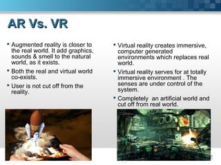 AR Vs. VRAR Vs. VR
 Augmented reality is closer to
the real world. It add graphics,
sounds & smell to the natural
world, as it exists.
 Both the real and virtual world
co-exists.
 User is not cut off from the
reality.
 Virtual reality creates immersive,
computer generated
environments which replaces real
world.
 Virtual reality serves for at totally
immersive environment . The
senses are under control of the
system.
 Completely an artificial world and
cut off from real world.
 