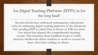 Are Digital Teaching Platforms (DTP’s) in for
the long haul?
Several schools have embraced contemporary educational
styles by embracing digital teaching platforms in the classroom.
One trending DTP is called Time to Know or T2K for short.
Shabach! Christian Academy has adapted this comprehensive
learning system. This transition from hardback books to visibly
attractive dashboards allows students to scroll on screens far
more often than scribing on sheets.
 