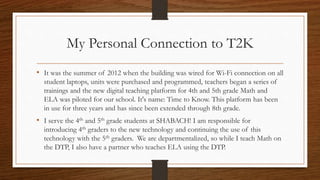 My Personal Connection to T2K
It was the summer of 2012 when the building was wired for Wi-Fi connection on
all student laptops, units were purchased and programmed, teachers began a series of
trainings and the new digital teaching platform for 4th and 5th grade Math and
ELA was piloted for our school. It's name: Time to Know. This platform has been in
use for three years and has since been extended through 8th grade.
I serve the 4th and 5th grade students at SHABACH! I am responsible for
introducing 4th graders to the new technology and continuing the use of this
technology with the 5th graders. We are departmentalized, so while I teach Math on
the DTP, I also have a partner who teaches ELA using the DTP.
 