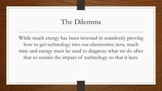 The Dilemma
While much energy has been invested in seamlessly proving
how to get technology into our classrooms; now, much
time and energy must be used to diagnose what we do after
that to sustain the impact of technology so that it lasts.
 