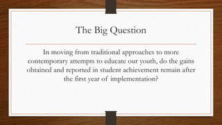 The Big Question
In moving from traditional
approaches to more
contemporary attempts to
educate our youth, do the gains
obtained and reported in student
achievement remain after the
first year of implementation?
 