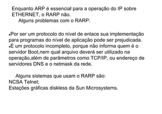 Enquanto ARP é essencial para a operação do IP sobre
 ETHERNET, o RARP não.
   Alguns problemas com o RARP:

 Por ser um protocolo do nível de enlace sua implementação
para programas do nível de aplicação pode ser prejudicada.
 É um protocolo incompleto, porque não informa quem é o
servidor Boot,nem qual arquivo deverá ser utilizado na
operação,além de parâmetros como TCP/IP, ou endereço de
servidores DNS e o netmask da rede.

   Alguns sistemas que usam o RARP são:
NCSA Telnet;
Estações gráficas diskless da Sun Microsystems.
 