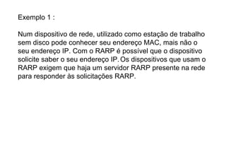 Exemplo 1 :

Num dispositivo de rede, utilizado como estação de trabalho
sem disco pode conhecer seu endereço MAC, mais não o
seu endereço IP. Com o RARP é possível que o dispositivo
solicite saber o seu endereço IP. Os dispositivos que usam o
RARP exigem que haja um servidor RARP presente na rede
para responder às solicitações RARP.
 