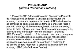 Protocolo ARP
           (Adress Resolution Protocol)‫‏‬

    O Protocolo ARP ( Adress Resolution Protocol ou Protocolo
de Resolução de Endereço) é utilizado para procurar um
endereço na camada de enlace da rede (o ARP trabalha entre
as camadas de enlace e rede),ele fornece o endereço físico a
partir do endereço IP.Se uma estação não souber o endereço
físico da outra estação para qual ela deve enviar um datagrama,
ela envia uma mensagem ARP em broadcast (chamado
ARP Request ),contendo o IP da estação para qual o datagrama
deve ser enviado,todas as estações da sub-rede recebem
o broadcast e atualizam os endereçosIP/físico da estação
solicitante,mais só a estação que conhece o endereço IP
do destino poderá responder a estação solicitante com um
endereço MAC (Media Access Control).
 