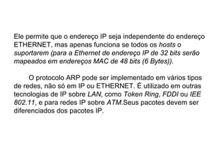 Ele permite que o endereço IP seja independente do endereço
ETHERNET, mas apenas funciona se todos os hosts o
suportarem (para a Ethernet de endereço IP de 32 bits serão
mapeados em endereços MAC de 48 bits (6 Bytes)).

     O protocolo ARP pode ser implementado em vários tipos
de redes, não só em IP ou ETHERNET. É utilizado em outras
tecnologias de IP sobre LAN, como Token Ring, FDDI ou IEE
802.11, e para redes IP sobre ATM.Seus pacotes devem ser
diferenciados dos pacotes IP.
 