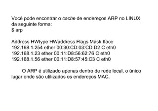 Você pode encontrar o cache de endereços ARP no LINUX
da seguinte forma:
$ arp

Address HWtype HWaddress Flags Mask Iface
192.168.1.254 ether 00:30:CD:03:CD:D2 C eth0
192.168.1.23 ether 00:11:D8:56:62:76 C eth0
192.168.1.56 ether 00:11:D8:57:45:C3 C eth0

     O ARP é utilizado apenas dentro de rede local, o único
lugar onde são utilizados os endereços MAC.
 
