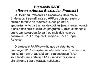 Protocolo RARP
    (Reverse Adress Resolution Protocol )‫‏‬
   O RARP ou Protocolo de Resolução Reversa de
Endereços é semelhante ao ARP,os dois possuem o
mesmo formato de “pacotes”,o que permiti o
aproveitamento de trechos de códigos já existentes, ou até
a união dos dois num único programa.A única diferença é
que o campo operação ganhou mais dois valores
possíveis: RARP Request Reverse e RARP Reply
Reverse.

   O protocolo RARP permite que se obtenha os
endereços IP. A estação que não sabe seu IP, envia uma
mensagem em broadcast com seu endereço físico,
solicitando seu endereço IP. O servidor responde
diretamente para a estação solicitante.
 