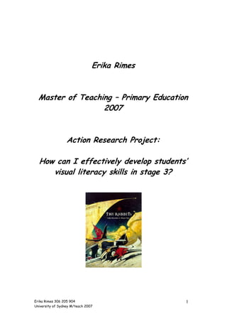 Erika Rimes


  Master of Teaching – Primary Education
                  2007


                  Action Research Project:

  How can I effectively develop students’
     visual literacy skills in stage 3?




Erika Rimes 306 205 904                       1
University of Sydney M/teach 2007
 