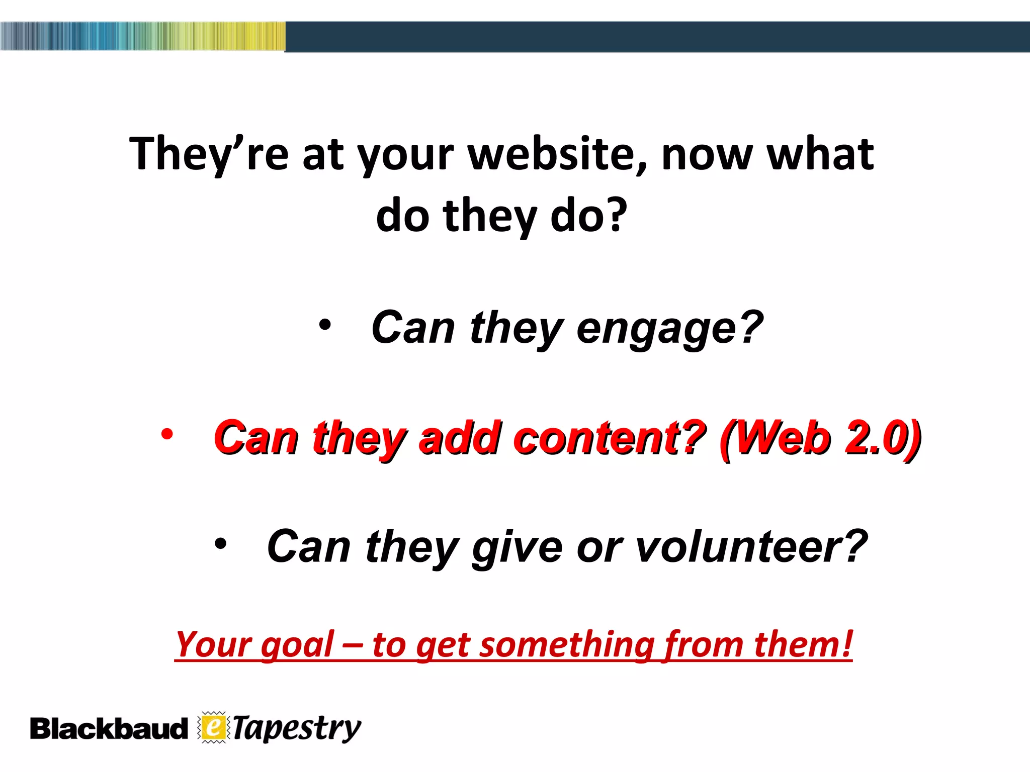 They’re at your website, now what do they do? Can they engage? Can they add content? (Web 2.0) Can they give or volunteer? Your goal – to get something from them! 