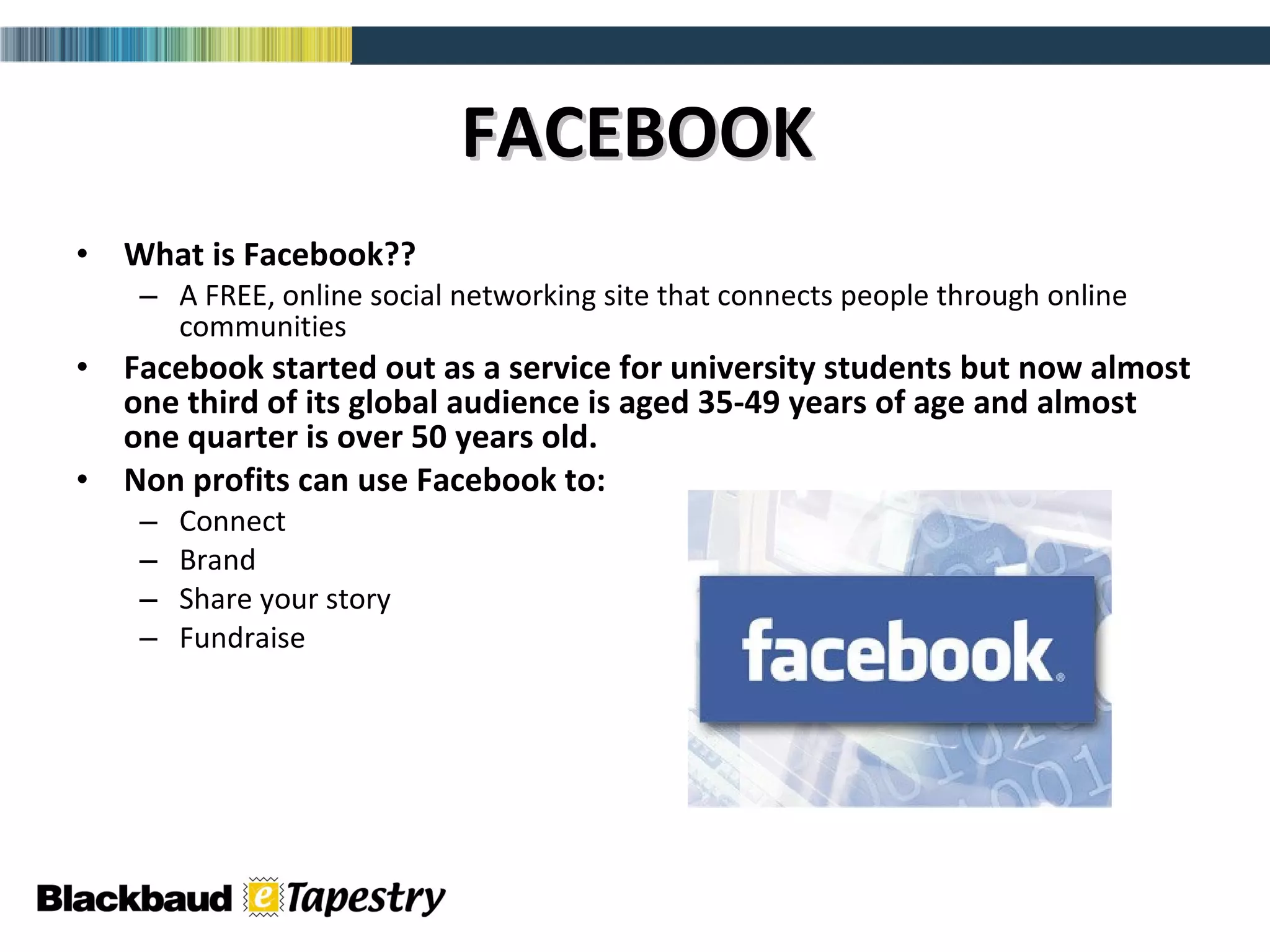 FACEBOOK What is Facebook?? A FREE, online social networking site that connects people through online communities Facebook started out as a service for university students but now almost one third of its global audience is aged 35-49 years of age and almost one quarter is over 50 years old. Non profits can use Facebook to:  Connect Brand Share your story  Fundraise  