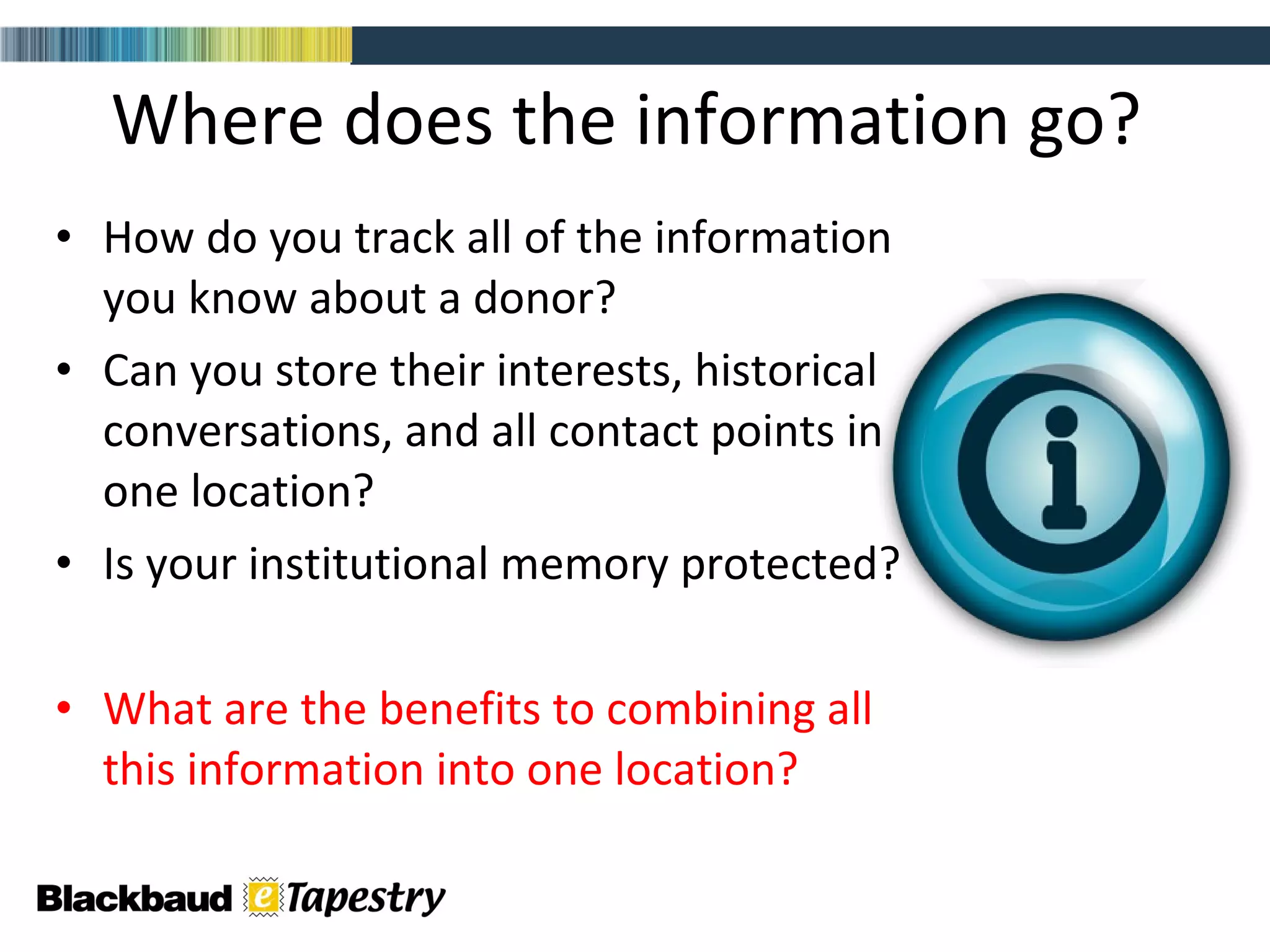 Where does the information go?  How do you track all of the information you know about a donor?  Can you store their interests, historical conversations, and all contact points in one location? Is your institutional memory protected?  What are the benefits to combining all this information into one location? 