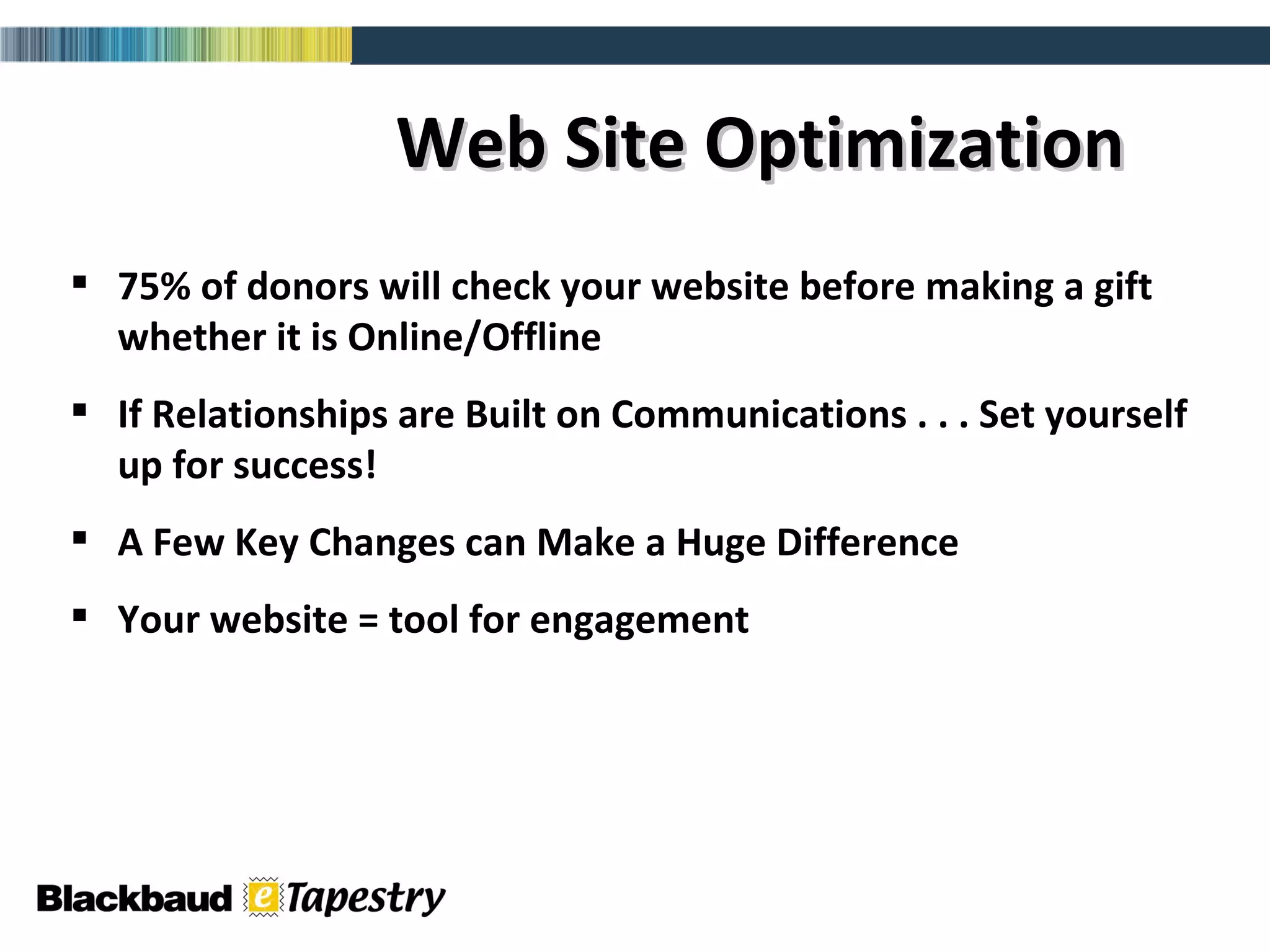 Web Site Optimization 75% of donors will check your website before making a gift whether it is Online/Offline If Relationships are Built on Communications . . . Set yourself up for success! A Few Key Changes can Make a Huge Difference  Your website = tool for engagement 