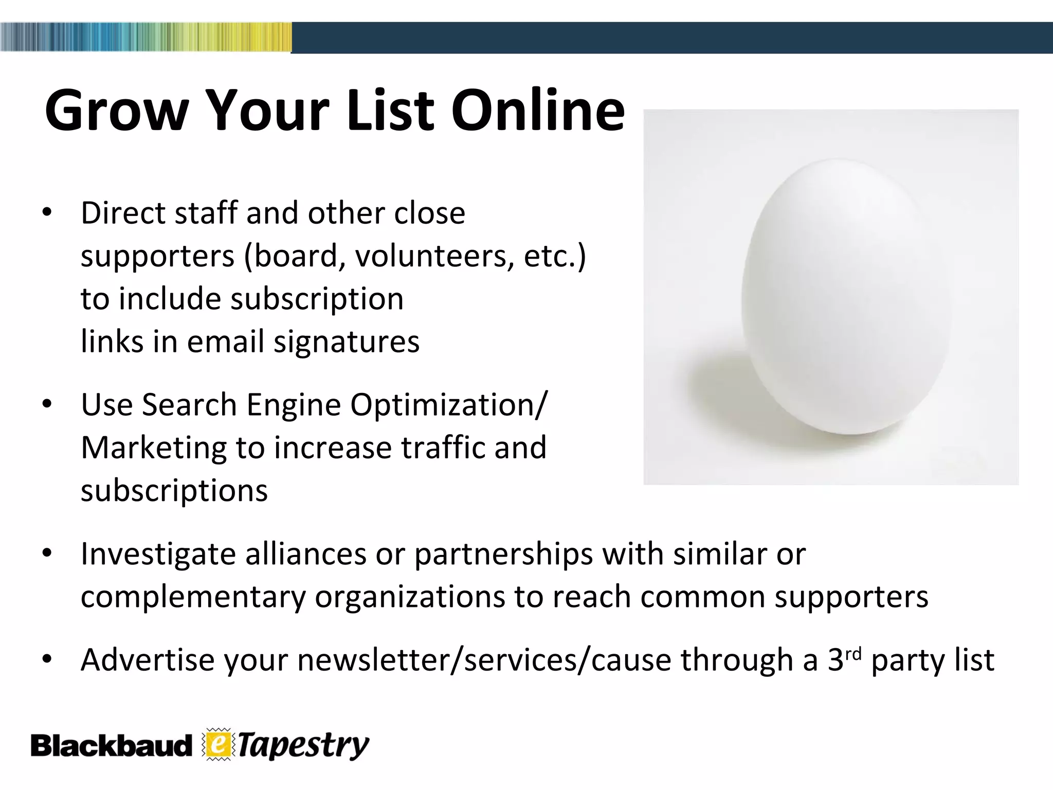 Grow Your List Online Direct staff and other close  supporters (board, volunteers, etc.)  to include subscription  links in email signatures Use Search Engine Optimization/ Marketing to increase traffic and  subscriptions Investigate alliances or partnerships with similar or complementary organizations to reach common supporters Advertise your newsletter/services/cause through a 3 rd  party list 