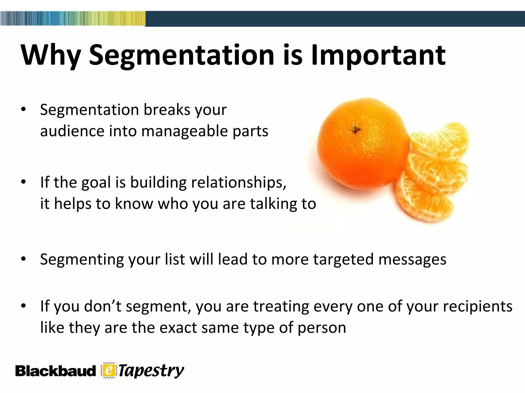 Why Segmentation is Important Segmentation breaks your  audience into manageable parts If the goal is building relationships,  it helps to know who you are talking to  Segmenting your list will lead to more targeted messages If you don’t segment, you are treating every one of your recipients like they are the exact same type of person 