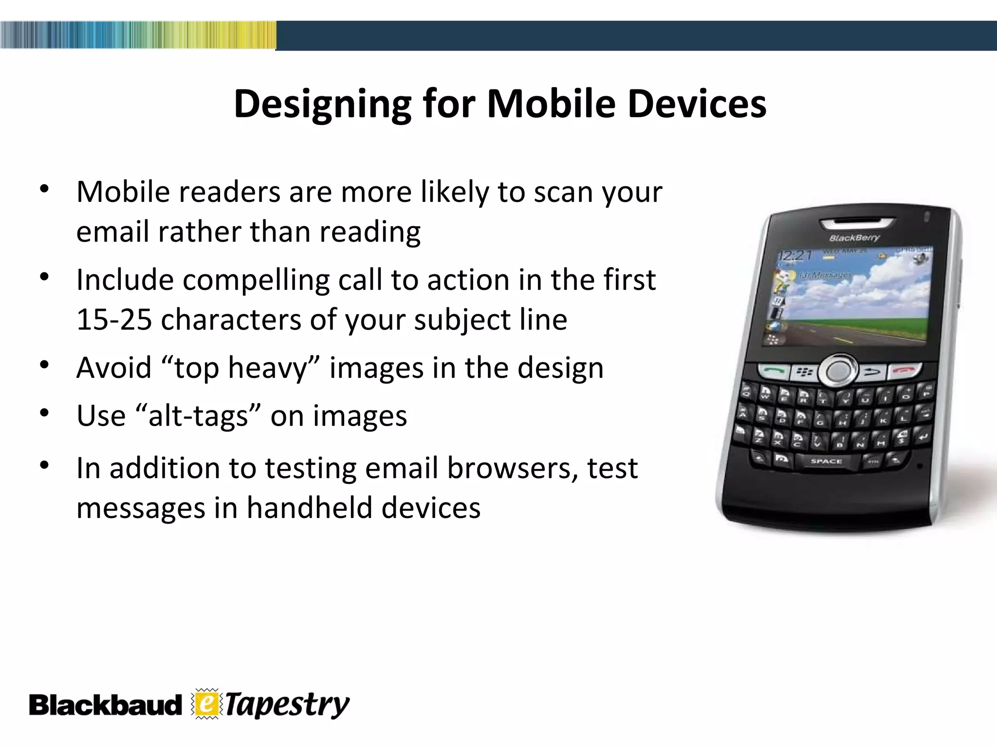 Designing for Mobile Devices Mobile readers are more likely to scan your email rather than reading Include compelling call to action in the first 15-25 characters of your subject line Avoid “top heavy” images in the design Use “alt-tags” on images In addition to testing email browsers, test messages in handheld devices email (html) 