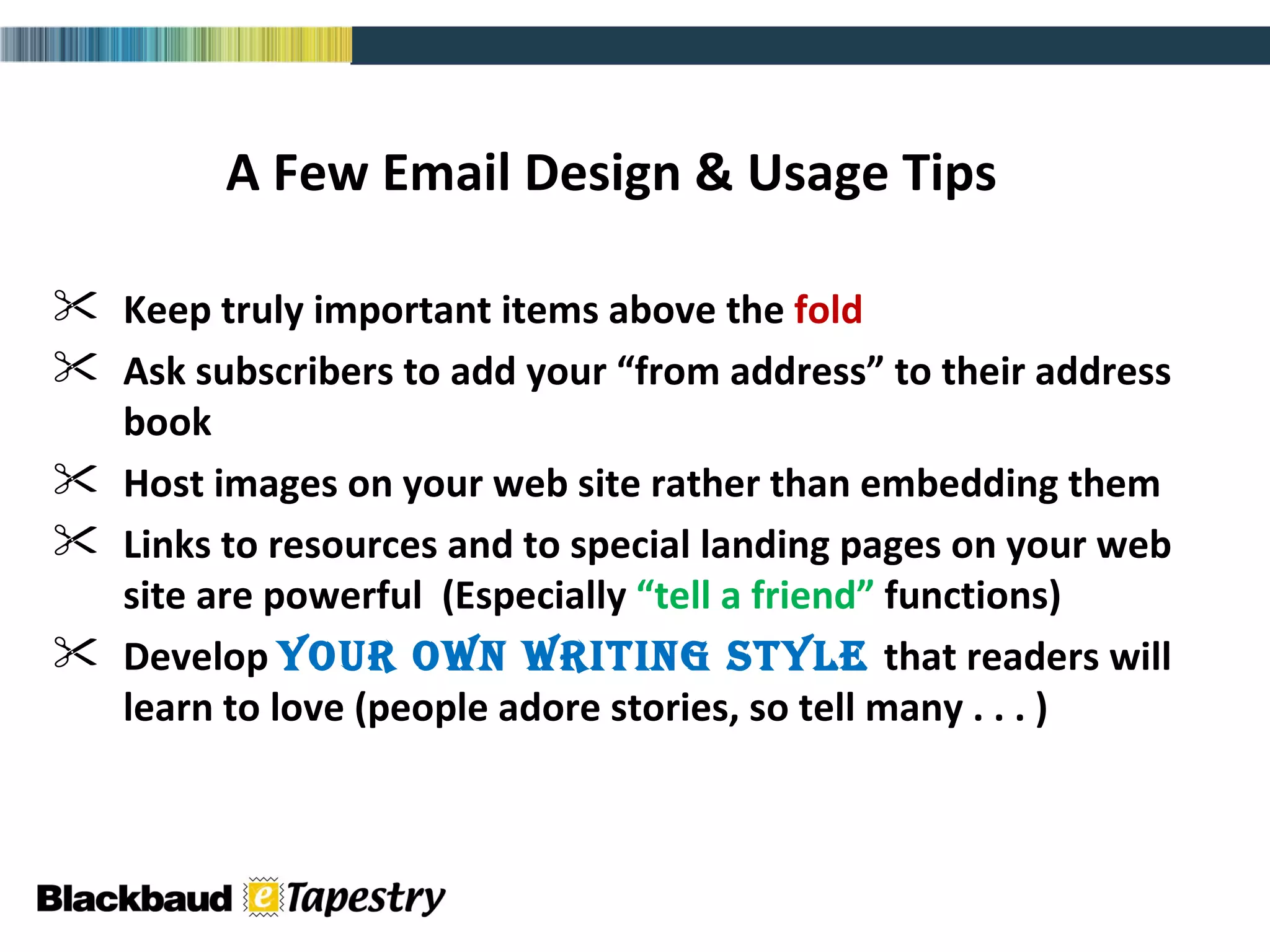 A Few Email Design & Usage Tips Keep truly important items above the  fold Ask subscribers to add your “from address” to their address book Host images on your web site rather than embedding them  Links to resources and to special landing pages on your web site are powerful  (Especially  “tell a friend”  functions) Develop  your own writing style  that readers will learn to love (people adore stories, so tell many . . . ) 