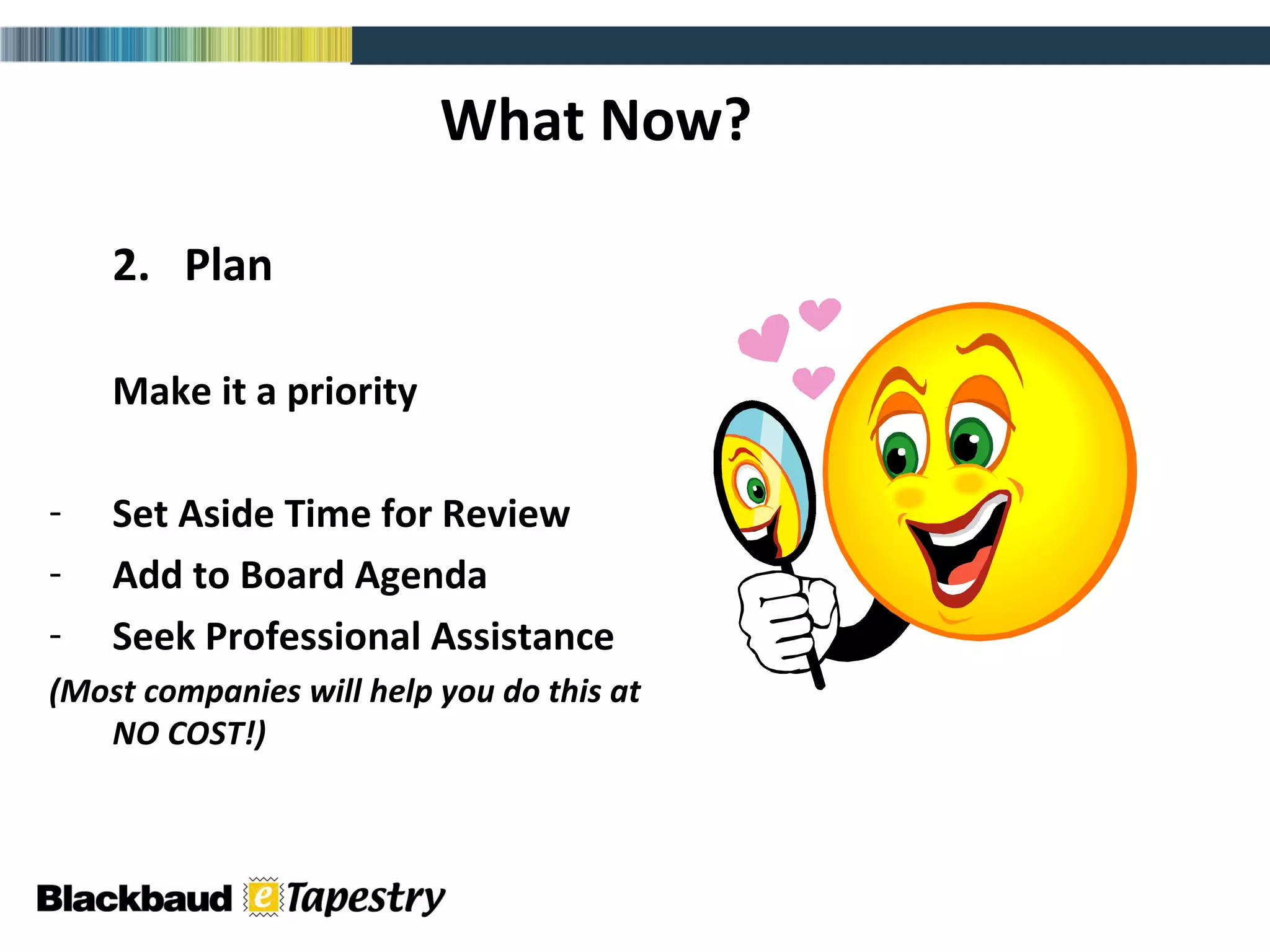 What Now? 2.  Plan Make it a priority Set Aside Time for Review Add to Board Agenda Seek Professional Assistance  (Most companies will help you do this at NO COST!) 