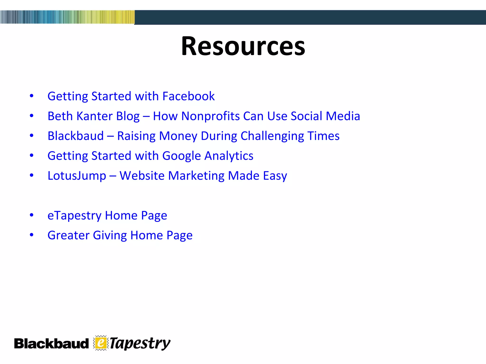 Resources Getting Started with Facebook Beth Kanter Blog – How Nonprofits Can Use Social Media Blackbaud – Raising Money During Challenging Times Getting Started with Google Analytics LotusJump – Website Marketing Made Easy eTapestry Home Page Greater Giving Home Page 