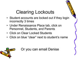 Clearing Lockouts Student accounts are locked out if they login incorrectly 3 times Under Renaissance Place tab, click on Personnel, Students, and Parents Click on Clear Locked Students Click on blue “clear” next to student’s name Or you can email Denise 