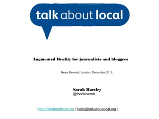 Augmented Reality for journalists and bloggers


                  News Rewired, London, December 2012.




                          Sarah Hartley
                          @foodiesarah



 | http://talkaboutlocal.org | hello@talkaboutlocal.org |
 