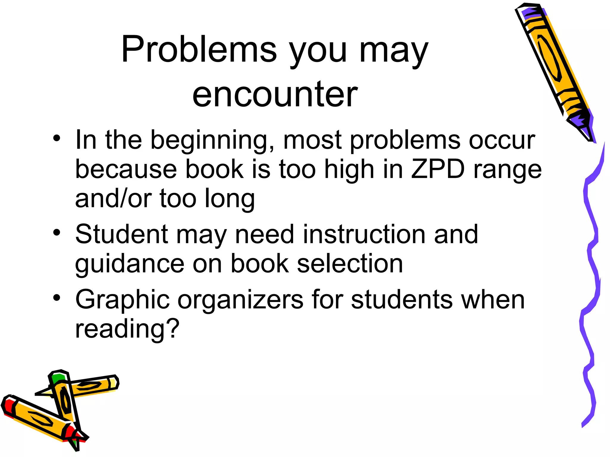 Problems you may
encounter
• In the beginning, most problems occur
because book is too high in ZPD range
and/or too long
• Student may need instruction and
guidance on book selection
• Graphic organizers for students when
reading?
 