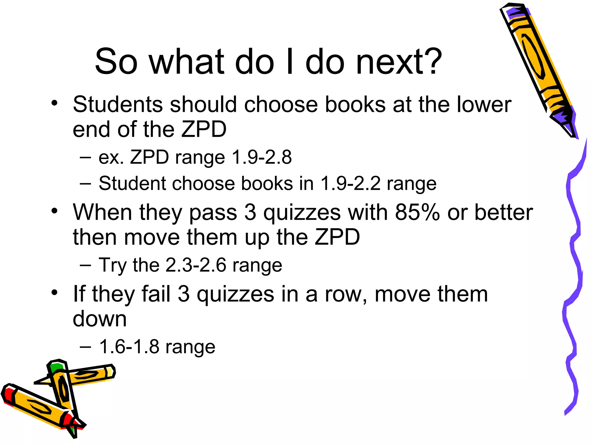 So what do I do next?
• Students should choose books at the lower
end of the ZPD
– ex. ZPD range 1.9-2.8
– Student choose books in 1.9-2.2 range
• When they pass 3 quizzes with 85% or better
then move them up the ZPD
– Try the 2.3-2.6 range
• If they fail 3 quizzes in a row, move them
down
– 1.6-1.8 range
 