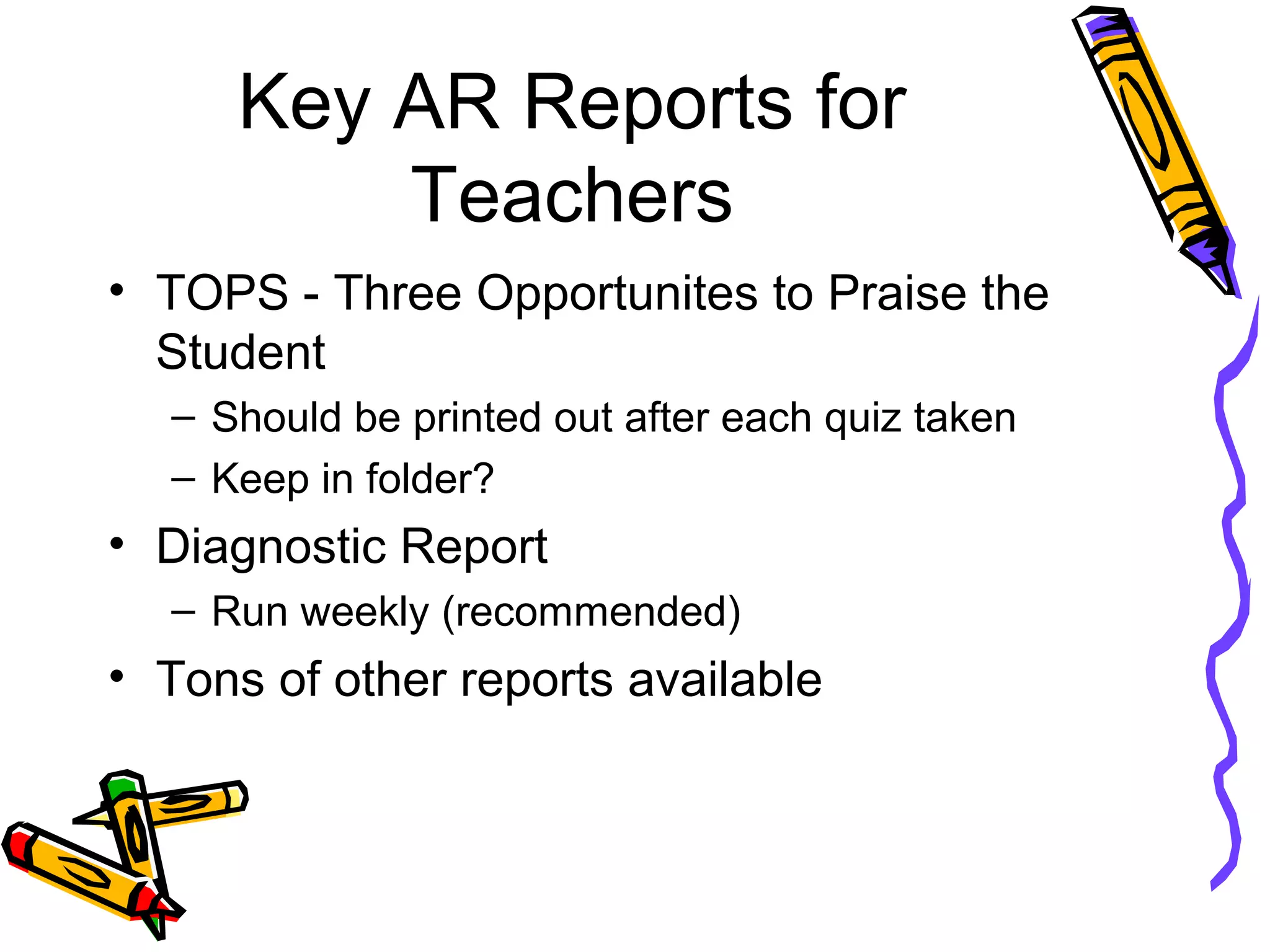 Key AR Reports for
Teachers
• TOPS - Three Opportunites to Praise the
Student
– Should be printed out after each quiz taken
– Keep in folder?
• Diagnostic Report
– Run weekly (recommended)
• Tons of other reports available
 