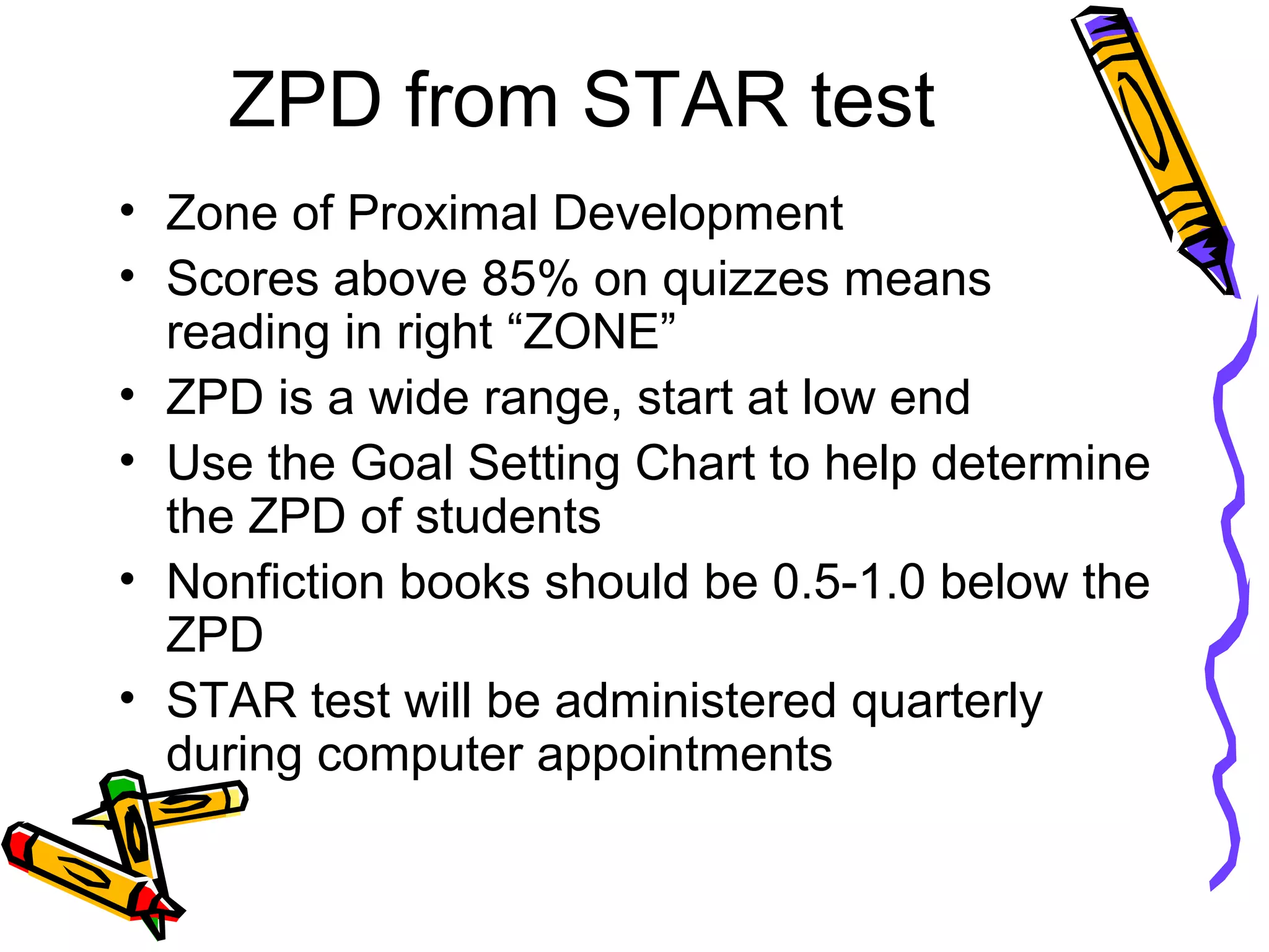 ZPD from STAR test
• Zone of Proximal Development
• Scores above 85% on quizzes means
reading in right “ZONE”
• ZPD is a wide range, start at low end
• Use the Goal Setting Chart to help determine
the ZPD of students
• Nonfiction books should be 0.5-1.0 below the
ZPD
• STAR test will be administered quarterly
during computer appointments
 