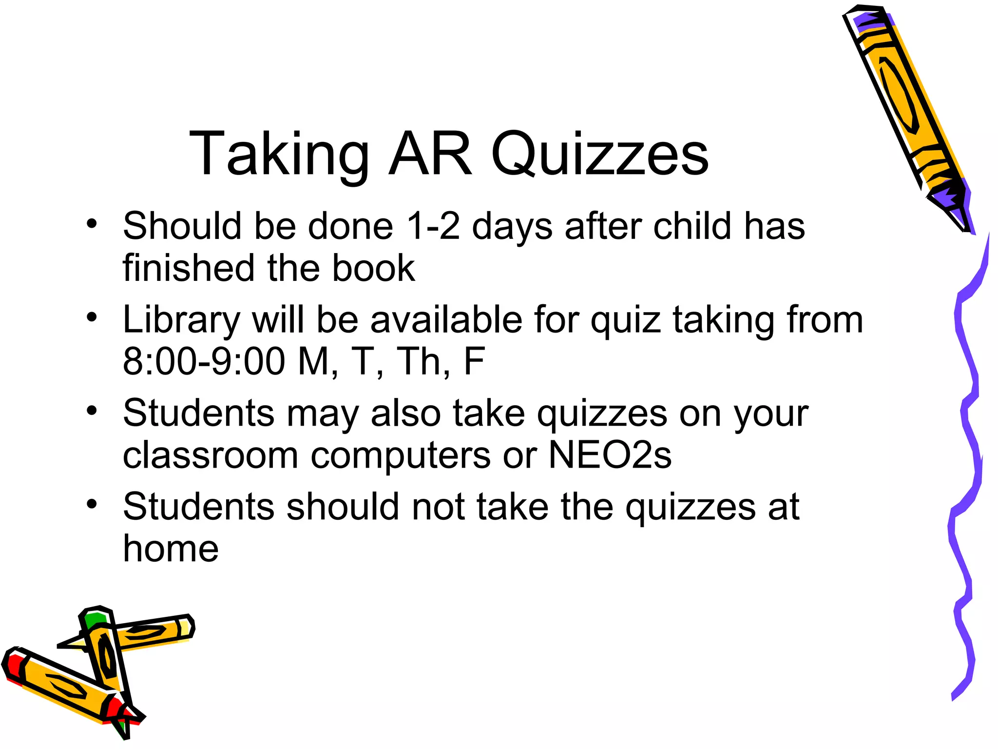Taking AR Quizzes
• Should be done 1-2 days after child has
finished the book
• Library will be available for quiz taking from
8:00-9:00 M, T, Th, F
• Students may also take quizzes on your
classroom computers or NEO2s
• Students should not take the quizzes at
home
 