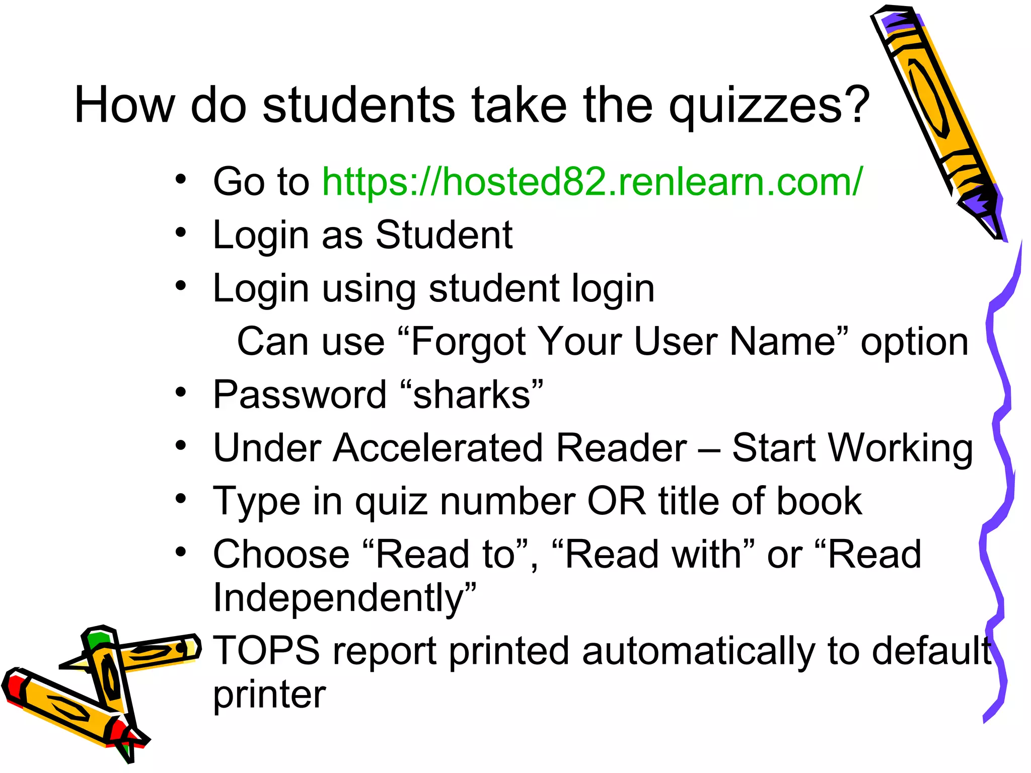 How do students take the quizzes?
• Go to https://hosted82.renlearn.com/
• Login as Student
• Login using student login
Can use “Forgot Your User Name” option
• Password “sharks”
• Under Accelerated Reader – Start Working
• Type in quiz number OR title of book
• Choose “Read to”, “Read with” or “Read
Independently”
• TOPS report printed automatically to default
printer
 