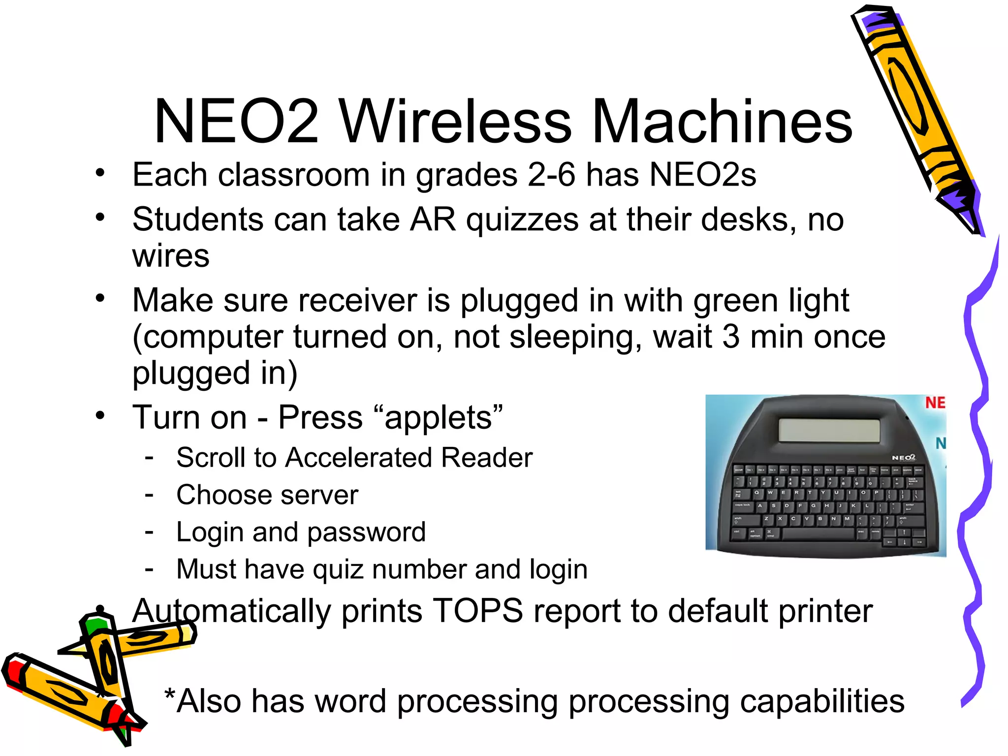 NEO2 Wireless Machines
• Each classroom in grades 2-6 has NEO2s
• Students can take AR quizzes at their desks, no
wires
• Make sure receiver is plugged in with green light
(computer turned on, not sleeping, wait 3 min once
plugged in)
• Turn on - Press “applets”
- Scroll to Accelerated Reader
- Choose server
- Login and password
- Must have quiz number and login
• Automatically prints TOPS report to default printer
* *Also has word processing processing capabilities
 