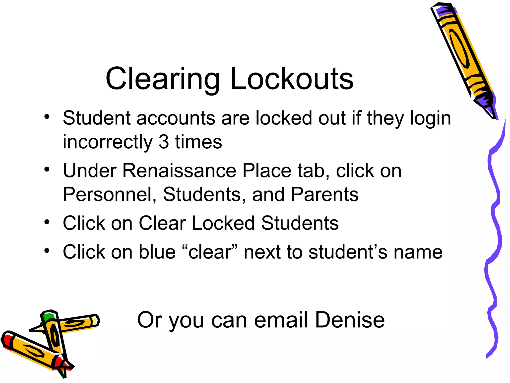 Clearing Lockouts
• Student accounts are locked out if they login
incorrectly 3 times
• Under Renaissance Place tab, click on
Personnel, Students, and Parents
• Click on Clear Locked Students
• Click on blue “clear” next to student’s name
Or you can email Denise
 