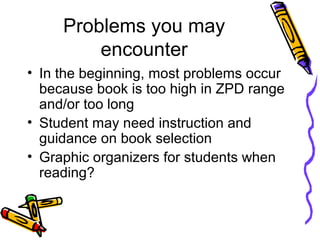 Problems you may
encounter
• In the beginning, most problems occur
because book is too high in ZPD range
and/or too long
• Student may need instruction and
guidance on book selection
• Graphic organizers for students when
reading?
 