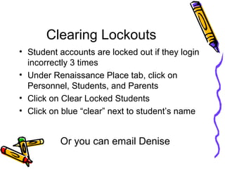 Clearing Lockouts
• Student accounts are locked out if they login
incorrectly 3 times
• Under Renaissance Place tab, click on
Personnel, Students, and Parents
• Click on Clear Locked Students
• Click on blue “clear” next to student’s name
Or you can email Denise
 