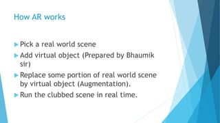 How AR works
 Pick a real world scene
 Add virtual object (Prepared by Bhaumik
sir)
 Replace some portion of real world...