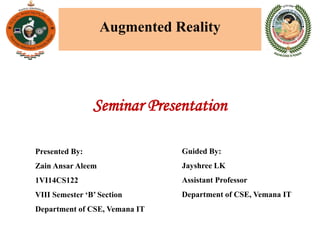 Augmented Reality
Guided By:
Jayshree LK
Assistant Professor
Department of CSE, Vemana IT
Presented By:
Zain Ansar Aleem
1VI14CS122
VIII Semester ‘B’ Section
Department of CSE, Vemana IT
Seminar Presentation
 