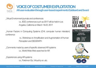 VOICEOFCOSTUMEREXPLOITATION
ARuserevaluationthroughuser-basedexperiments(GabbardandSwan)THEIA
_VirtualEnvironmentjournalsandconferences
i.e.,IEEEconferencessuchas2017willbeheldinLos
Angeles,CaliforniaonMarch18-22,2017
_Human Factors in Computing Systems (CHI, computer human interation)
conference
i.e.,WorkshoponAmplificationandAugmentationofHuman
PerceptionandSIGGRAPH
_CommentsmadebyusersofspecificobservedARsystems
i.e.,WorldWideWebsearchesforAR
_ExperiencesusingARsystems
i.e.,PokémonGo,Virtualtryon,etc.
 