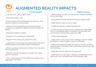 AUGMENTED REALITY IMPACTS
References
THEIA Positive impacts Negative impacts
_ Less cell phone, get our hands back
_ Improve the quality of life
_ Communication will be challenging and rewarding, more
effective, productive, and enjoyable
_ Improvement and expanding the educational system
_ Experience a reality that is based on personal needs and
desires
_ Expand the abilities of retailers
_ Explosion of the marketing and advertising
_ Navigate without taking their eyes off the road
_ Huge impact is the medical field (Reducing the chances of
medical problems arising after surgery is performed)
_ Allows to go beyond physical boundaries (more than tradi-
tional social media)
_ Potential in socials skills training for people with autistic
spectrum disorders
_ Find a common ground across differences in age, culture,
and linguistic orientation
_ Malware attack by cyber criminals that are looking to capitalize
on new technology
_ Development of scams that will victimize the innocent users
_ Psychological impact (virtual vs reality)
_ We’ll be annoyed by constant advertisement
_ Provoke laziness and decrease the interpersonal relationships
which is inescapable aspect of social life in the formation and
maintenance of real life (Biocca and Levy 1995)
_ Privacy easily Breached
_ Huge impact on the young minds of teenagers who are already
susceptible to rapid changes in behavior and beliefs
_ Effects that augmented reality can cause on the brain as well as
physical effects; especially in teens and children, whose brains are
still developing
_ Separates more the haves from the have-nots
_ Could lead to low self-esteem, feelings of worthlessness and in-
significance, even self-destructive acts (Cartwright 1994)
 