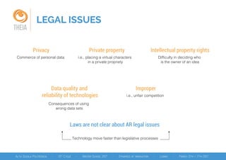 LEGAL ISSUES
THEIA
Laws are not clear about AR legal issues
Technology move faster than legislative processes
Commerce of personal data
Privacy
i.e., placing a virtual characters
in a private propriety
Private property
Difficulty in deciding who
is the owner of an idea
Intellectual property rights
Consequences of using
wrong data sets
Data quality and
reliability of technologies i.e., unfair competition
Improper
 