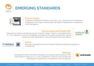 EMERGING STANDARDS
THEIA
D'fusion Studio:
Supported on Microsoft Windows, Mac OS X, Linux, Android and iOS. Markerless
recognition of 2D images and tracking of 3D objects. Supported on smartphones
and smart glasses.
Vuforia Augmented Reality SDK:
Supported on Android and iOS. Recognition of planar images, markers or 3D objects. API in
C++, Java, Objective-C and .NET languages and code can be written using XCode, Android
Studio and Unity. Supported on many VR Viewers and smart glasses.
Metaio:
Originally developed for iOS and Android. Markerless tracking. Supported on
smartphones.
Wikitude:
Developed for iOS and Android. Markerless and location-based tracking, HTML
augmentations. Plug-ins in C++, Java or Objective-C and can communicate with
JavaScript API. Supported on smartphones and smart glasses.
 