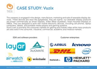 CASE STUDY: Vuzix
THEIA
The company is engaged in the design, manufacture, marketing and sale of wearable display de-
vices. These devices are worn like eyeglasses, they are mainly: our wearable display products
are known commercially as Smart Glasses, Video iWear (Eyewear), head mounted displays or
HMDs. They are designed to work with mobile electronic devices, including cell phones, laptop
computers, tablets, and portable media players and gaming systems.
Vuzix’s aim is primarily the consumer markets for gaming and mobile video while many products
are also sold in the consumer, industrial, commercial, academic and medical markets.
SDK and software providers Customer enterprises
 