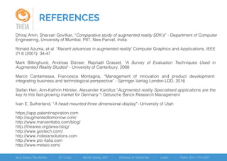REFERENCES
THEIA
Dhiraj Amin, Sharvari Govilkar, “Comparative study of augmented reality SDK’s” - Department of Computer
Engineering, University of Mumbai, PIIT, New Panvel, India
Ronald Azuma, et al. "Recent advances in augmented reality" Computer Graphics and Applications, IEEE
21.6 (2001): 34-47
Mark Billinghurst, Andreas Dünser, Raphaël Grasset, "A Survey of Evaluation Techniques Used in
Augmented Reality Studies" - University of Canterbury, 2008
Marco Cantamessa, Francesca Montagna, “Management of innovation and product development:
integrating business and technological perspective” - Springer-Verlag London LDD, 2016
Stefan Hen, Ann-Kathrin Hörster, Alexander Karollus "Augmented reality Specialised applications are the
key to this fast-growing market for Germany "- Detusche Banck Research Management
Ivan E. Sutherland, “A head-mounted three dimensional display”- University of Utah
https://app.patentinspiration.com
http://augmentedtomorrow.com/
http://www.marxentlabs.com/blog/
http://thearea.org/area-blog/
http://www.govtech.com/
http://www.indexarsolutions.com
http://www.ptc-italia.com
http://www.metaio.com/
 